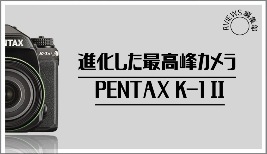 進化した最高峰リコー PENTAX K-1 Ⅱをレビューしてみた